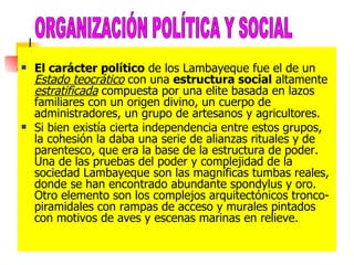 El carácter político  de los Lambayeque fue el de un  Estado teocrático  con una  estructura social  altamente  estratificada  compuesta por una elite basada en lazos familiares con un origen divino, un cuerpo de administradores, un grupo de artesanos y agricultores.  Si bien existía cierta independencia entre estos grupos, la cohesión la daba una serie de alianzas rituales y de parentesco, que era la base de la estructura de poder. Una de las pruebas del poder y complejidad de la sociedad Lambayeque son las magníficas tumbas reales, donde se han encontrado abundante spondylus y oro. Otro elemento son los complejos arquitectónicos tronco-piramidales con rampas de acceso y murales pintados con motivos de aves y escenas marinas en relieve. ORGANIZACIÓN POLÍTICA Y SOCIAL 