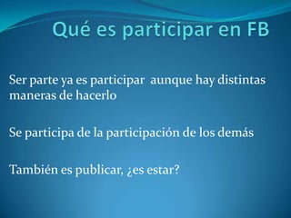 Qué es participar en FBSer parte ya es participar aunque hay distintas maneras de hacerloSe participa de la participación de los demásTambién es publicar, ¿es estar?