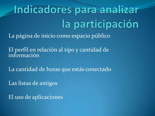 Indicadores para analizar la participaciónLa página de inicio como espacio públicoElperfil en relación al tipo y cantidad de informaciónLa cantidad de horas que estás conectadoLas listas de amigosEl uso de aplicaciones