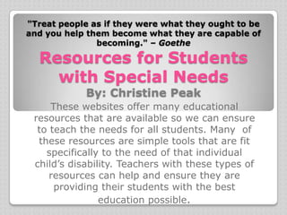 "Treat people as if they were what they ought to be
and you help them become what they are capable of
               becoming." – Goethe

  Resources for Students
    with Special Needs
             By: Christine Peak
     These websites offer many educational
 resources that are available so we can ensure
  to teach the needs for all students. Many of
  these resources are simple tools that are fit
    specifically to the need of that individual
 child’s disability. Teachers with these types of
     resources can help and ensure they are
      providing their students with the best
                education possible.
 