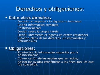 Derechos y obligaciones: Entre otros derechos: Derecho al respecto a la dignidad e intimidad Recibir información completa Confidencialidad Decidir sobre la propia tutela Decidir libremente el ingreso en centro residencial Ejercicio pleno de los derechos jurisdiccionales y patrimoniales Obligaciones: Suministrar la información requerida por la Administración; Comunicación de las ayudas que ya recibe; Aplicar las ayudas económicas a los fines para los que fue concedida. 