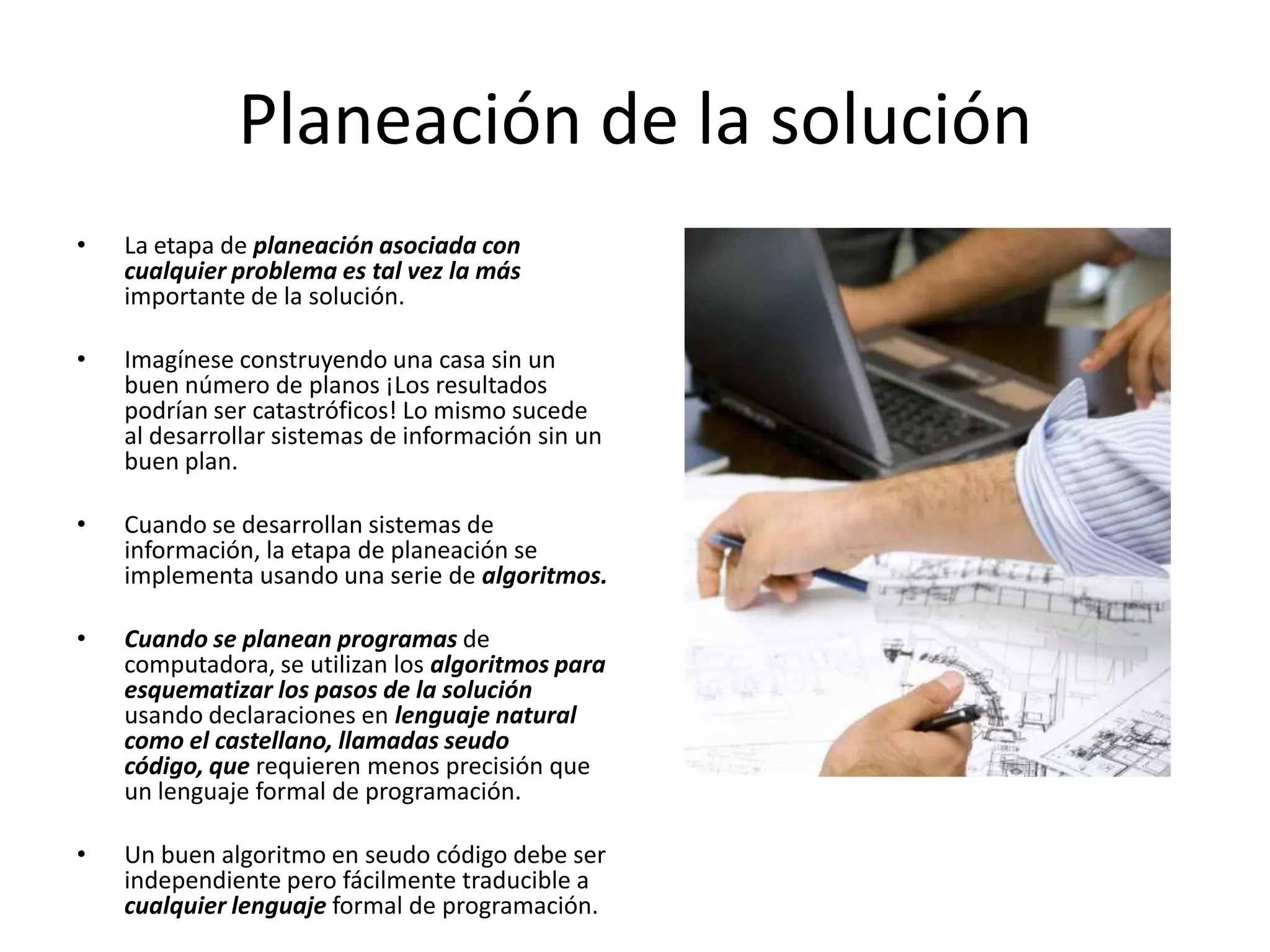 Planeación de la soluciónLa etapa de planeación asociada con cualquier problema es tal vez la más importante de la solución. Imagínese construyendo una casa sin un buen número de planos ¡Los resultados podrían ser catastróficos! Lo mismo sucede al desarrollar sistemas de información sin un buen plan. Cuando se desarrollan sistemas de información, la etapa de planeación se implementa usando una serie de algoritmos. Cuando se planean programas de computadora, se utilizan los algoritmos para esquematizar los pasos de la solución usando declaraciones en lenguaje natural como el castellano, llamadas seudo código, que requieren menos precisión que un lenguaje formal de programación. Un buen algoritmo en seudocódigo debe ser independiente pero fácilmente traducible a cualquier lenguaje formal de programación.