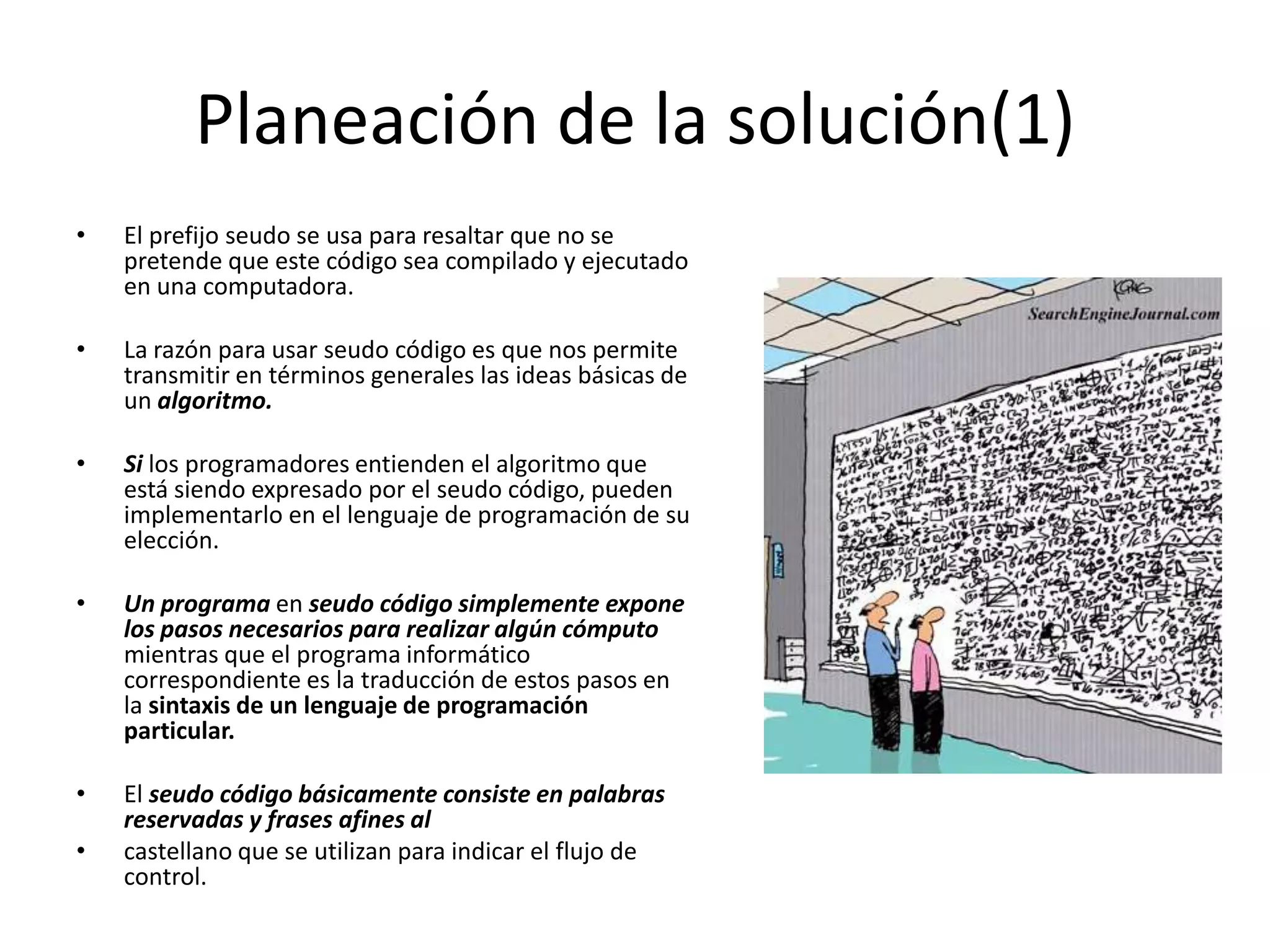 Planeación de la solución(1)El prefijo seudo se usa para resaltar que no se pretende que este código sea compilado y ejecutado en una computadora. La razón para usar seudo código es que nos permite transmitir en términos generales las ideas básicas de un algoritmo. Si los programadores entienden el algoritmo que está siendo expresado por el seudo código, pueden implementarlo en el lenguaje de programación de su elección. Un programa en seudo código simplemente expone los pasos necesarios para realizar algún cómputo mientras que el programa informático correspondiente es la traducción de estos pasos en la sintaxis de un lenguaje de programación particular.El seudo código básicamente consiste en palabras reservadas y frases afines alcastellano que se utilizan para indicar el flujo de control.