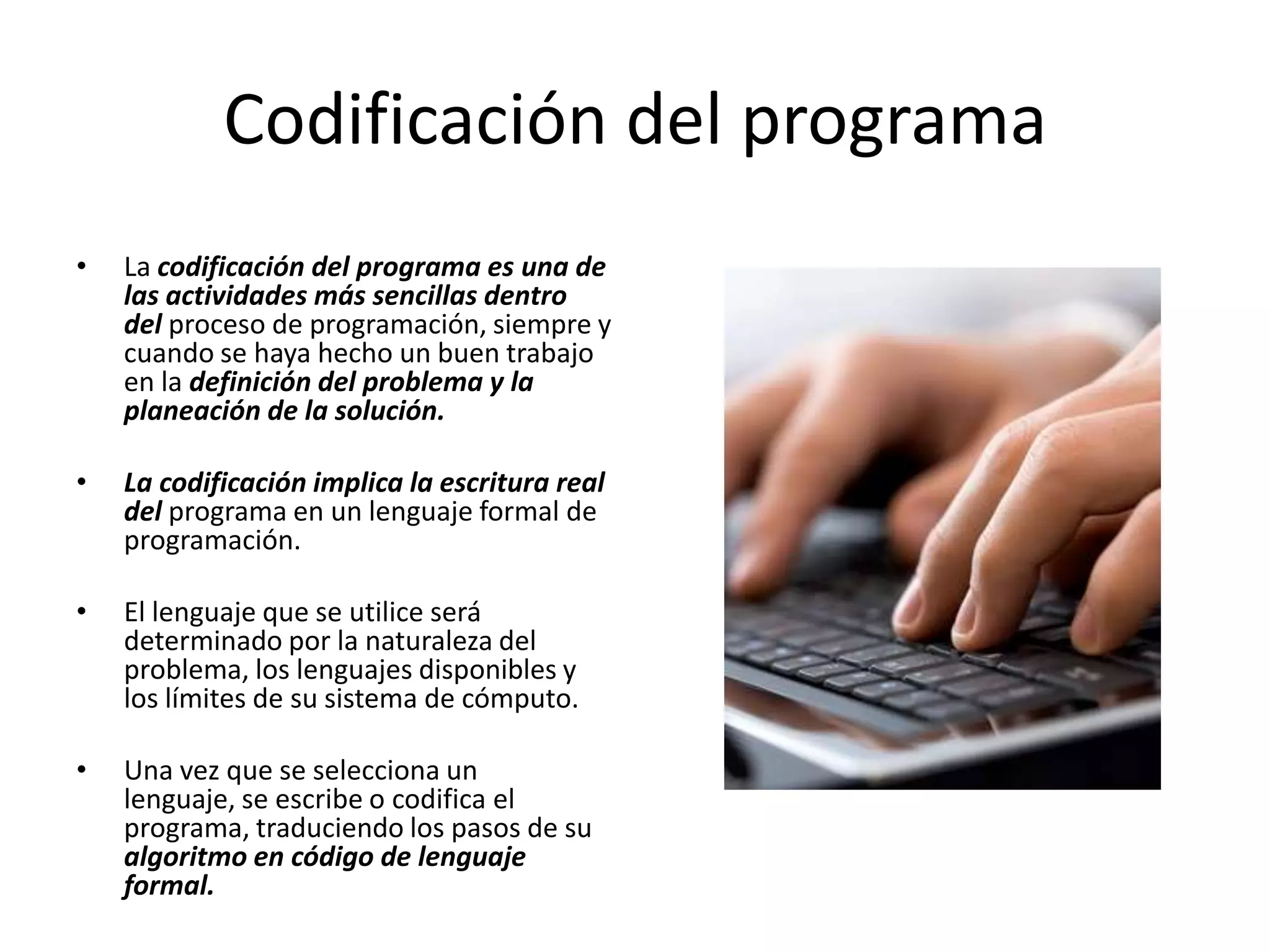 Codificación del programaLa codificación del programa es una de las actividades más sencillas dentro del proceso de programación, siempre y cuando se haya hecho un buen trabajo en la definición del problema y la planeación de la solución.La codificación implica la escritura real del programa en un lenguaje formal de programación. El lenguaje que se utilice será determinado por la naturaleza del problema, los lenguajes disponibles y los límites de su sistema de cómputo. Una vez que se selecciona un lenguaje, se escribe o codifica el programa, traduciendo los pasos de su algoritmo en código de lenguaje formal.
