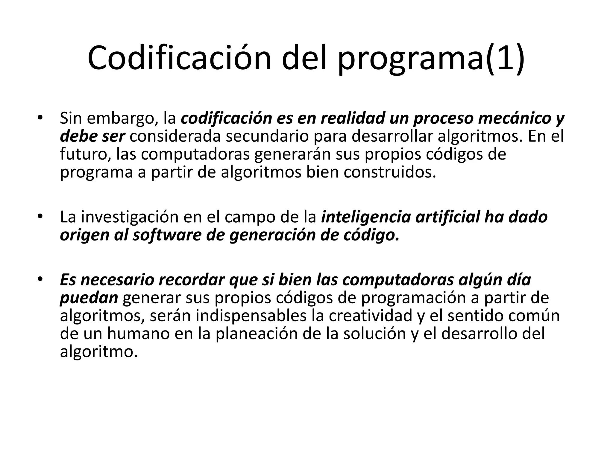 Codificación del programa(1)Sin embargo, la codificación es en realidad un proceso mecánico y debe ser considerada secundario para desarrollar algoritmos. En el futuro, las computadoras generarán sus propios códigos de programa a partir de algoritmos bien construidos. La investigación en el campo de la inteligencia artificial ha dado origen al software de generación de código.Es necesario recordar que si bien las computadoras algún día puedan generar sus propios códigos de programación a partir de algoritmos, serán indispensables la creatividad y el sentido común de un humano en la planeación de la solución y el desarrollo del algoritmo.