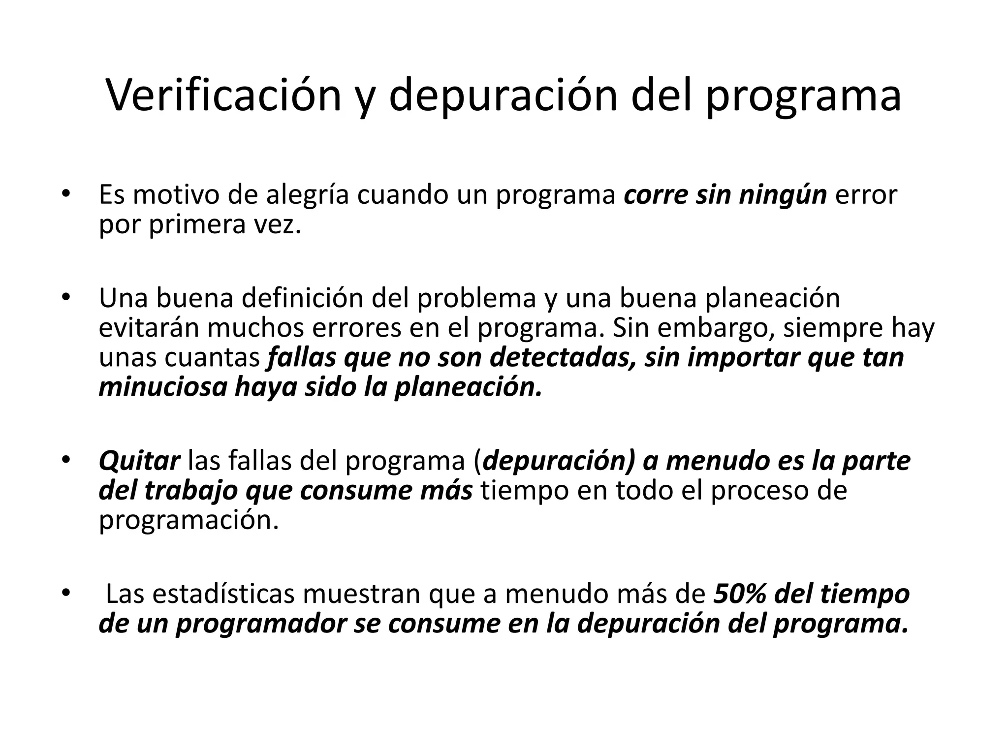 Verificación y depuración del programaEs motivo de alegría cuando un programa corre sin ningún error por primera vez. Una buena definición del problema y una buena planeación evitarán muchos errores en el programa. Sin embargo, siempre hay unas cuantas fallas que no son detectadas, sin importar que tan minuciosa haya sido la planeación. Quitar las fallas del programa (depuración) a menudo es la parte del trabajo que consume más tiempo en todo el proceso de programación.Las estadísticas muestran que a menudo más de 50% del tiempo de un programador se consume en la depuración del programa.