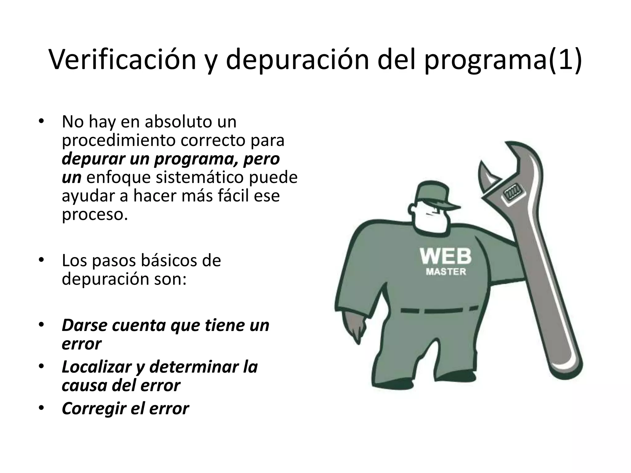 Verificación y depuración del programa(1)No hay en absoluto un procedimiento correcto para depurar un programa, pero un enfoque sistemático puede ayudar a hacer más fácil ese proceso. Los pasos básicos de depuración son:Darse cuenta que tiene un errorLocalizar y determinar la causa del errorCorregir el error
