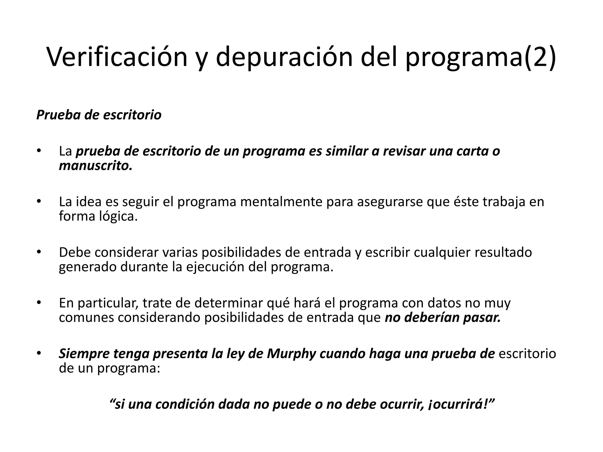 Verificación y depuración del programa(2)Prueba de escritorioLa prueba de escritorio de un programa es similar a revisar una carta o manuscrito.La idea es seguir el programa mentalmente para asegurarse que éste trabaja en forma lógica. Debe considerar varias posibilidades de entrada y escribir cualquier resultado generado durante la ejecución del programa. En particular, trate de determinar qué hará el programa con datos no muy comunes considerando posibilidades de entrada que no deberían pasar. Siempre tenga presenta la ley de Murphy cuando haga una prueba de escritorio de un programa: “si una condición dada no puede o no debe ocurrir, ¡ocurrirá!”