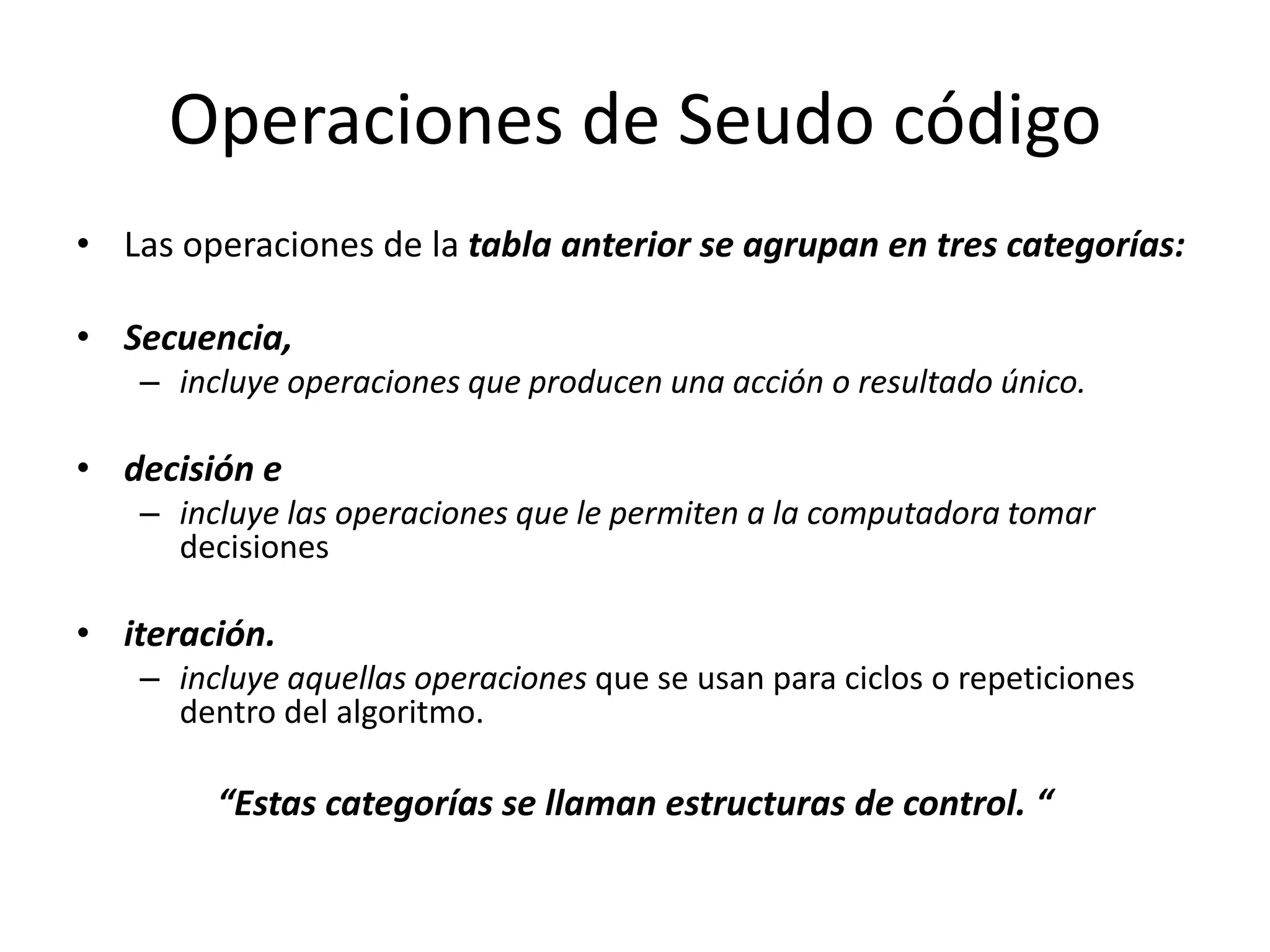 Operaciones de Seudo códigoLas operaciones de la tabla anterior se agrupan en tres categorías: Secuencia, incluye operaciones que producen una acción o resultado único.decisión e incluye las operaciones que le permiten a la computadora tomar decisionesiteración. incluye aquellas operaciones que se usan para ciclos o repeticiones dentro del algoritmo.“Estas categorías se llaman estructuras de control. “