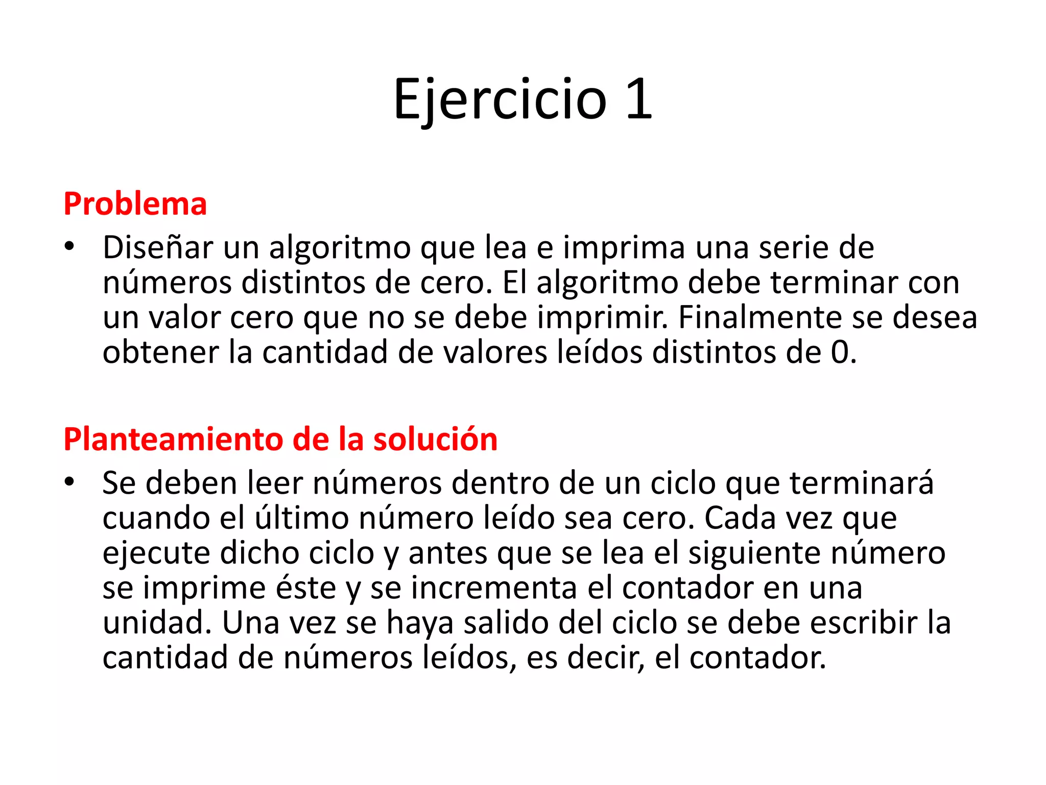 Ejercicio 1ProblemaDiseñar un algoritmo que lea e imprima una serie de números distintos de cero. El algoritmo debe terminar con un valor cero que no se debe imprimir. Finalmente se desea obtener la cantidad de valores leídos distintos de 0.Planteamiento de la solución Se deben leer números dentro de un ciclo que terminará cuando el último número leído sea cero. Cada vez que ejecute dicho ciclo y antes que se lea el siguiente número se imprime éste y se incrementa el contador en una unidad. Una vez se haya salido del ciclo se debe escribir la cantidad de números leídos, es decir, el contador.
