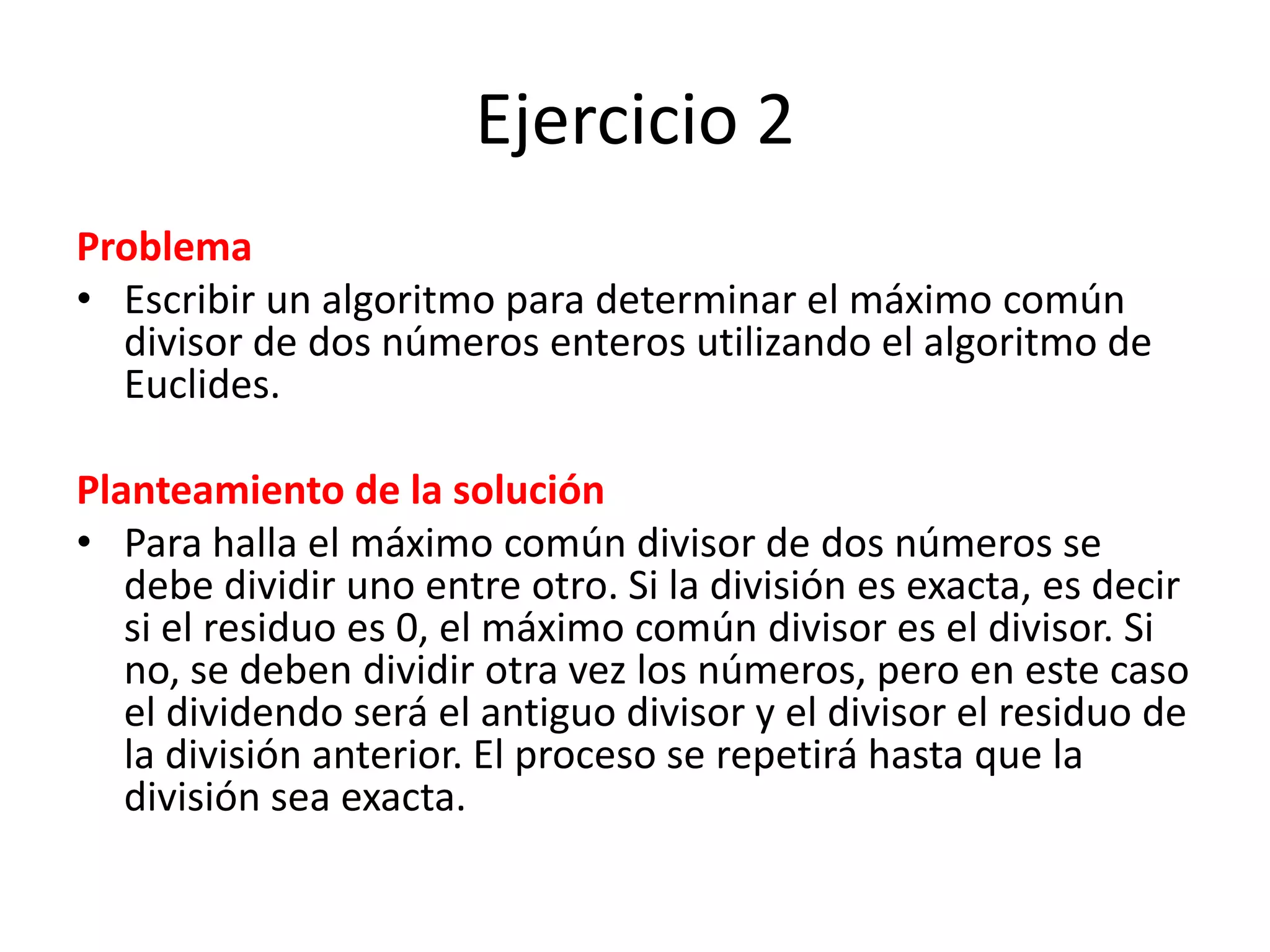 Ejercicio 2ProblemaEscribir un algoritmo para determinar el máximo común divisor de dos números enteros utilizando el algoritmo de Euclides.Planteamiento de la soluciónPara halla el máximo común divisor de dos números se debe dividir uno entre otro. Si la división es exacta, es decir si el residuo es 0, el máximo común divisor es el divisor. Si no, se deben dividir otra vez los números, pero en este caso el dividendo será el antiguo divisor y el divisor el residuo de la división anterior. El proceso se repetirá hasta que la división sea exacta.