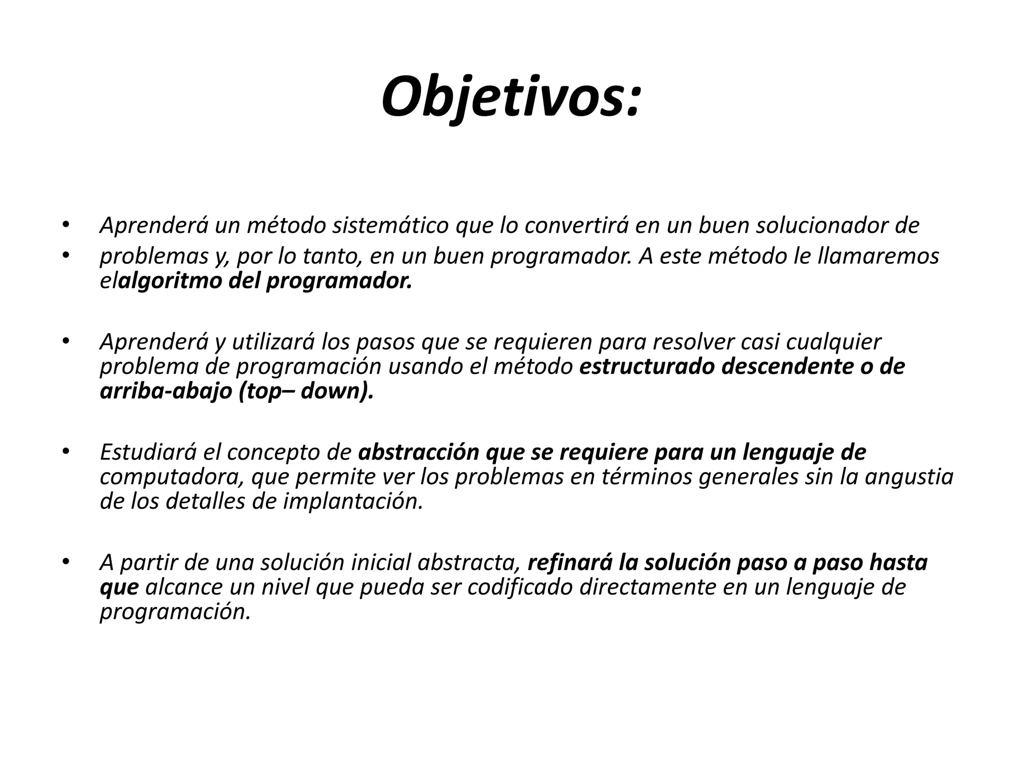 Objetivos:Aprenderá un método sistemático que lo convertirá en un buen solucionador deproblemas y, por lo tanto, en un buen programador. A este método le llamaremos elalgoritmodel programador.Aprenderá y utilizará los pasos que se requieren para resolver casi cualquier problema de programación usando el método estructurado descendente o de arriba-abajo (top– down).Estudiará el concepto de abstracción que se requiere para un lenguaje de computadora, que permite ver los problemas en términos generales sin la angustia de los detalles de implantación.A partir de una solución inicial abstracta, refinará la solución paso a paso hasta que alcance un nivel que pueda ser codificado directamente en un lenguaje de programación.