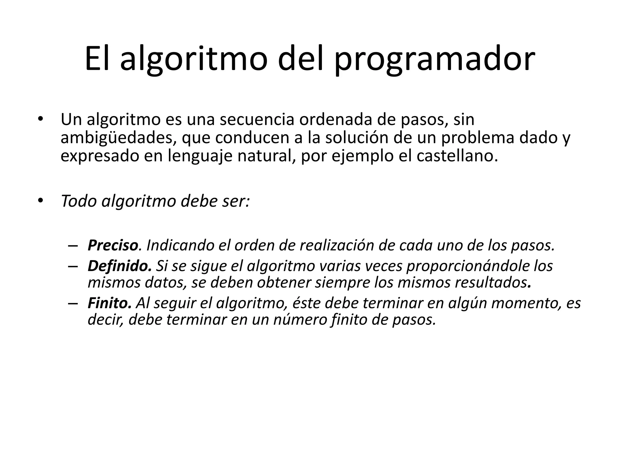 El algoritmo del programadorUn algoritmo es una secuencia ordenada de pasos, sin ambigüedades, que conducen a la solución de un problema dado y expresado en lenguaje natural, por ejemplo el castellano.Todo algoritmo debe ser:Preciso. Indicando el orden de realización de cada uno de los pasos.Definido. Si se sigue el algoritmo varias veces proporcionándole los mismos datos, se deben obtener siempre los mismos resultados.Finito. Al seguir el algoritmo, éste debe terminar en algún momento, es decir, debe terminar en un número finito de pasos.