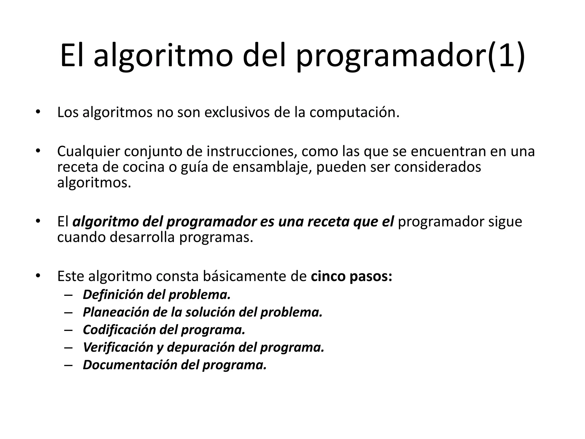 El algoritmo del programador(1)Los algoritmos no son exclusivos de la computación.Cualquier conjunto de instrucciones, como las que se encuentran en una receta de cocina o guía de ensamblaje, pueden ser considerados algoritmos. El algoritmo del programador es una receta que el programador sigue cuando desarrolla programas.Este algoritmo consta básicamente de cinco pasos:Definición del problema.Planeación de la solución del problema.Codificación del programa.Verificación y depuración del programa.Documentación del programa.
