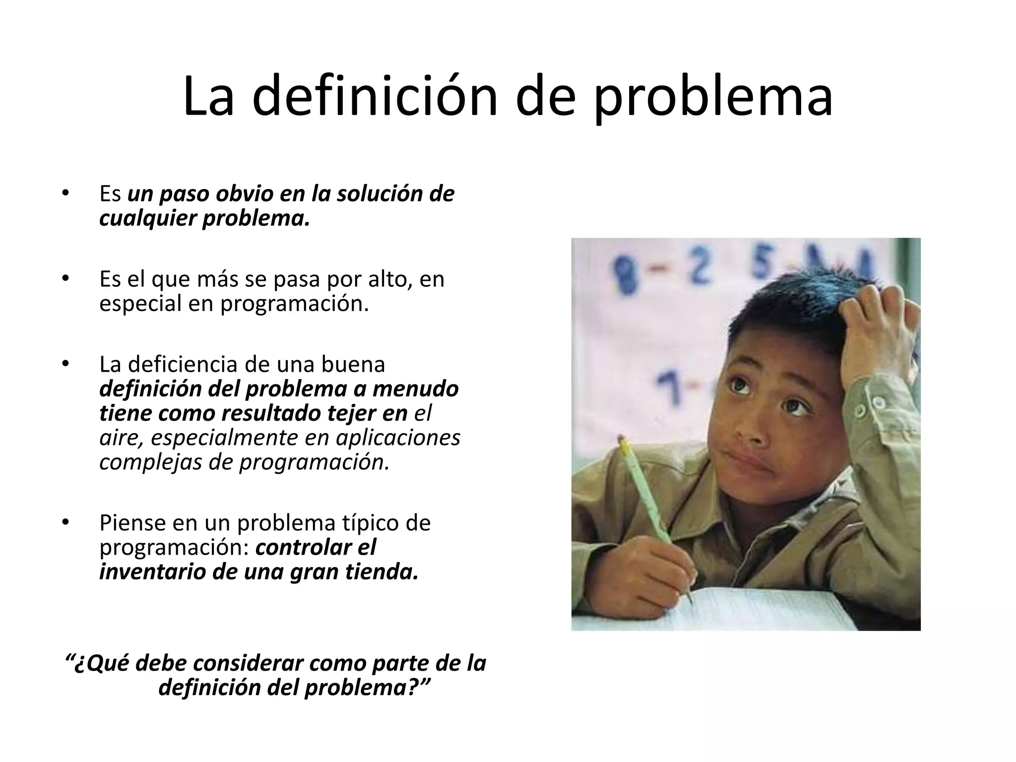 La definición de problemaEs un paso obvio en la solución de cualquier problema.Es el que más se pasa por alto, en especial en programación. La deficiencia de una buena definición del problema a menudo tiene como resultado tejer en el aire, especialmente en aplicaciones complejas de programación.Piense en un problema típico de programación: controlar el inventario de una gran tienda. “¿Qué debe considerar como parte de la definición del problema?”