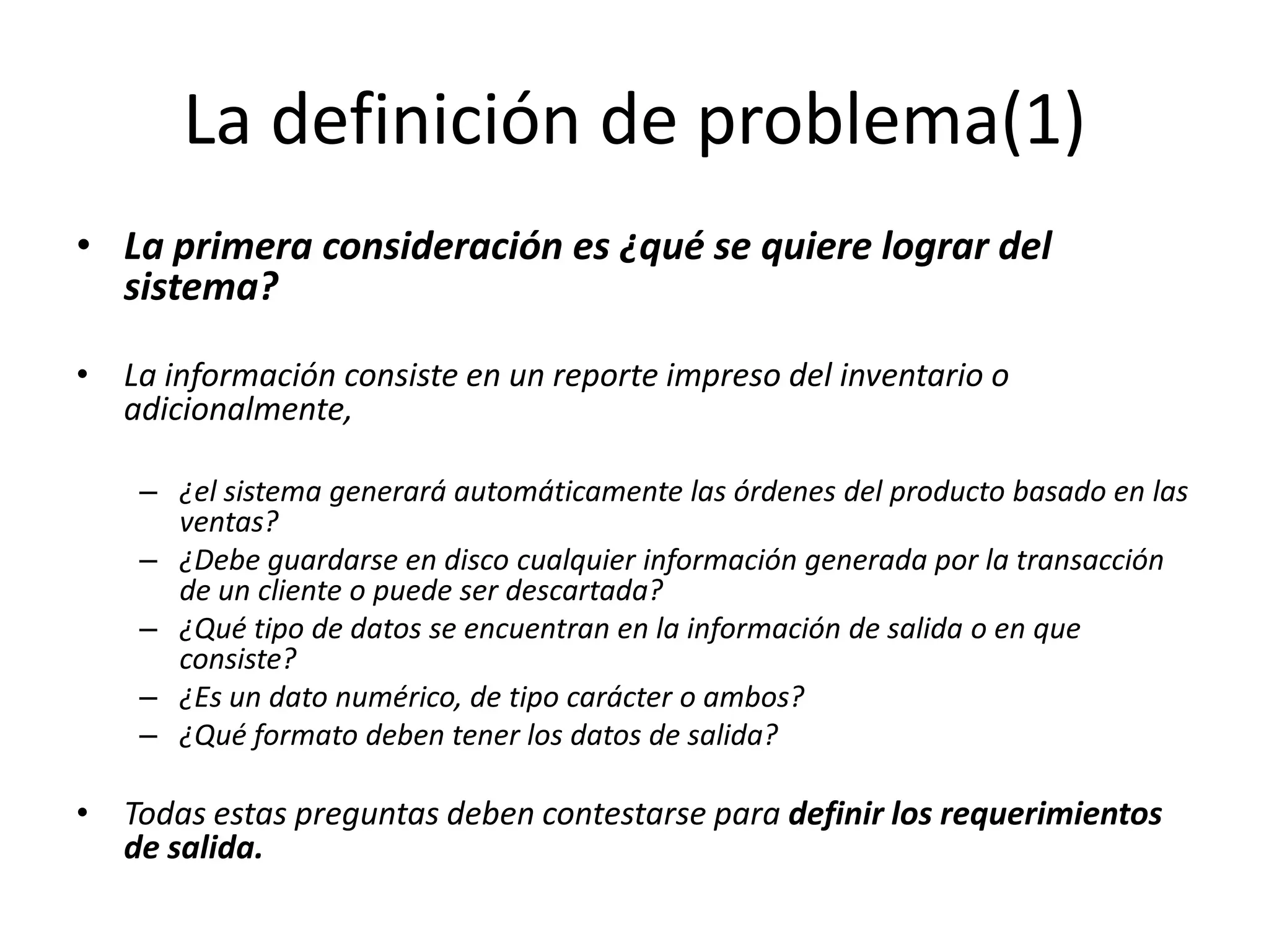 La definición de problema(1)La primera consideración es ¿qué se quiere lograr del sistema?La información consiste en un reporte impreso del inventario o adicionalmente, ¿el sistema generará automáticamente las órdenes del producto basado en las ventas? ¿Debe guardarse en disco cualquier información generada por la transacción de un cliente o puede ser descartada? ¿Qué tipo de datos se encuentran en la información de salida o en que consiste? ¿Es un dato numérico, de tipo carácter o ambos? ¿Qué formato deben tener los datos de salida? Todas estas preguntas deben contestarse para definir los requerimientos de salida.