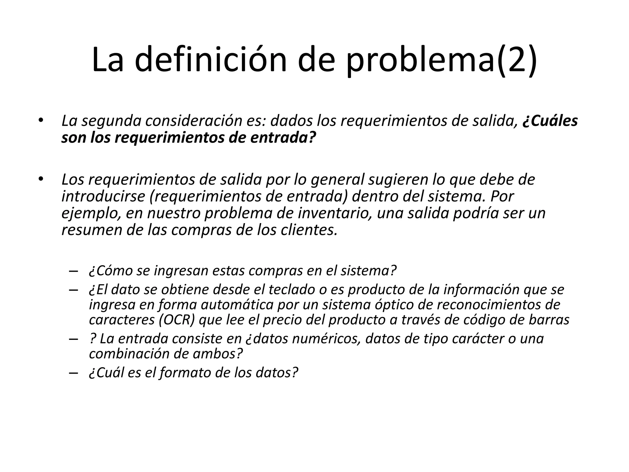 La definición de problema(2)La segunda consideración es: dados los requerimientos de salida, ¿Cuáles son los requerimientos de entrada?Los requerimientos de salida por lo general sugieren lo que debe de introducirse (requerimientos de entrada) dentro del sistema. Por ejemplo, en nuestro problema de inventario, una salida podría ser un resumen de las compras de los clientes. ¿Cómo se ingresan estas compras en el sistema? ¿El dato se obtiene desde el teclado o es producto de la información que se ingresa en forma automática por un sistema óptico de reconocimientos de caracteres (OCR) que lee el precio del producto a través de código de barras? La entrada consiste en ¿datos numéricos, datos de tipo carácter o una combinación de ambos? ¿Cuál es el formato de los datos?