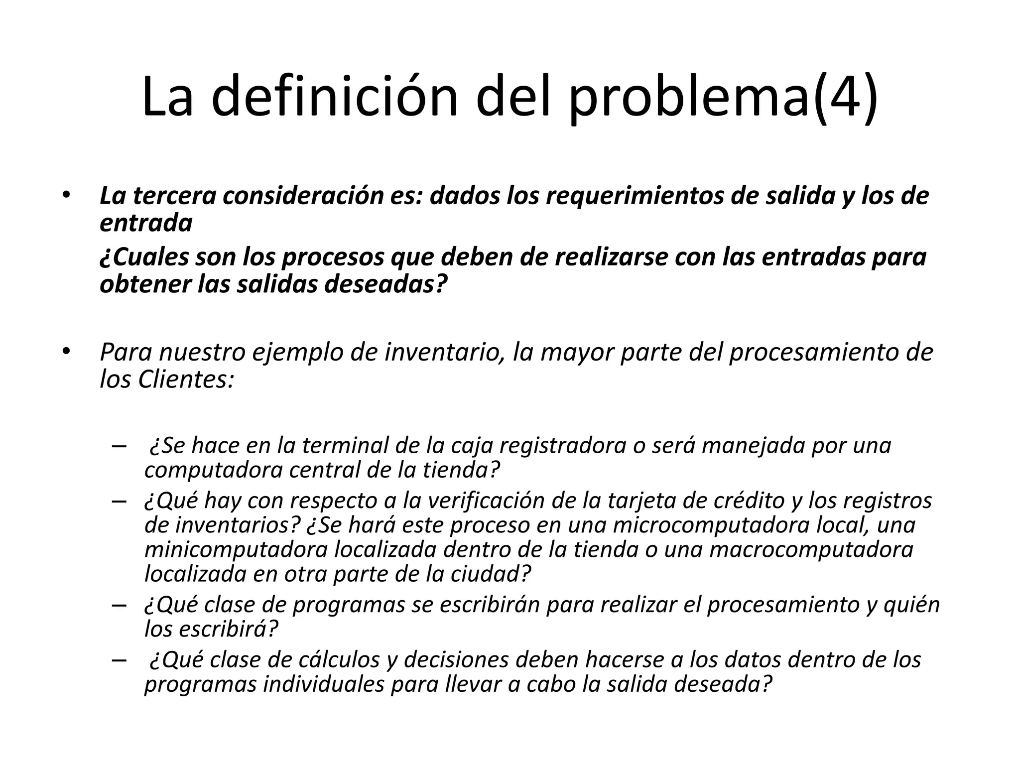 La definición del problema(4)La tercera consideración es: dados los requerimientos de salida y los de entrada	¿Cuales son los procesos que deben de realizarse con las entradas para obtener las salidas deseadas?Para nuestro ejemplo de inventario, la mayor parte del procesamiento de los Clientes:¿Se hace en la terminal de la caja registradora o será manejada por una computadora central de la tienda? ¿Qué hay con respecto a la verificación de la tarjeta de crédito y los registros de inventarios? ¿Se hará este proceso en una microcomputadora local, una minicomputadora localizada dentro de la tienda o una macrocomputadora localizada en otra parte de la ciudad? ¿Qué clase de programas se escribirán para realizar el procesamiento y quién los escribirá?¿Qué clase de cálculos y decisiones deben hacerse a los datos dentro de los programas individuales para llevar a cabo la salida deseada?