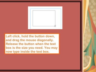 Left click, hold the button down,
and drag the mouse diagonally.
Release the button when the text
box is the size you need. You may
now type inside the text box.
 