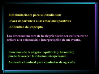 Dos limitaciones para su estudio son:  -Poca importancia a las emociones positivas -Dificultad del concepto Los desencadenantes de la alegría sueles ser culturales: se refiere a la valoración o interpretación de un evento.  Funciones de la alegría: equilibrio y bienestar; puede favorecer la relación interpersonal. Aumenta el umbral para conductas de agresión 