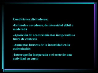 Condiciones elicitadoras:  -Estímulos novedosos, de intensidad débil o moderada -Aparición de acontecimientos inesperados o fuera de contexto -Aumentos bruscos de la intensidad en la estimulación -Interrupción inesperada o el corte de una actividad en curso 