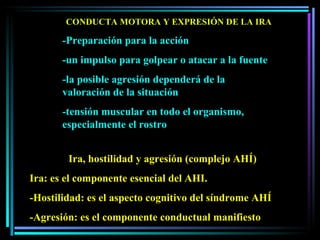 CONDUCTA MOTORA Y EXPRESIÓN DE LA IRA -Preparación para la acción -un impulso para golpear o atacar a la fuente -la posible agresión dependerá de la valoración de la situación -tensión muscular en todo el organismo, especialmente el rostro Ira, hostilidad y agresión (complejo AHÍ) Ira: es el componente esencial del AHI.  -Hostilidad: es el aspecto cognitivo del síndrome AHÍ -Agresión: es el componente conductual manifiesto 