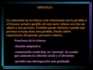 TRISTEZA La valoración de la tristeza está relacionado con la pérdida o el fracaso, actual o posible, de una meta valiosa, sea ésta un objeto o una persona. También puede elicitarse cuando una persona cercana tiene una pérdida. Puede cubrir experiencias del pasado, presente o futuro.  Funciones de la tristeza -función adaptativa -connotación social (hay un ‘mensaje’ de ayuda) que aumenta la cohesión social y el altruismo -permite una introspección más profunda 