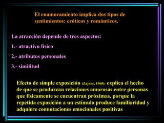 El enamoramiento implica dos tipos de sentimientos: eróticos y románticos.  La atracción depende de tres aspectos:  1.- atractivo físico 2.- atributos personales  3.- similitud Efecto de simple exposición  (Zajonc, 1968):  explica el hecho de que se produzcan relaciones amorosas entre personas que físicamente se encuentran próximas, porque la repetida exposición a un estímulo produce familiaridad y adquiere connotaciones emocionales positivas 