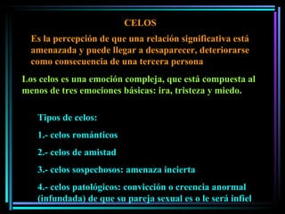 CELOS Es la percepción de que una relación significativa está amenazada y puede llegar a desaparecer, deteriorarse como consecuencia de una tercera persona Tipos de celos: 1.- celos románticos 2.- celos de amistad 3.- celos sospechosos: amenaza incierta 4.- celos patológicos: convicción o creencia anormal (infundada) de que su pareja sexual es o le será infiel Los celos es una emoción compleja, que está compuesta al menos de tres emociones básicas: ira, tristeza y miedo.  