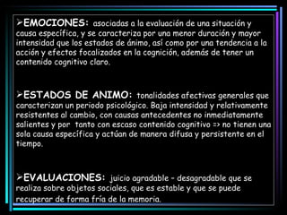 EMOCIONES:  asociadas a la evaluación de una situación y causa específica, y se caracteriza por una menor duración y mayor intensidad que los estados de ánimo, así como por una tendencia a la acción y efectos focalizados en la cognición, además de tener un contenido cognitivo claro.  ESTADOS DE ANIMO:  tonalidades afectivas generales que caracterizan un periodo psicológico. Baja intensidad y relativamente resistentes al cambio, con causas antecedentes no inmediatamente salientes y por  tanto con escaso contenido cognitivo => no tienen una sola causa específica y actúan de manera difusa y persistente en el tiempo.  EVALUACIONES:  juicio agradable – desagradable que se realiza sobre objetos sociales, que es estable y que se puede recuperar de forma fría de la memoria.   