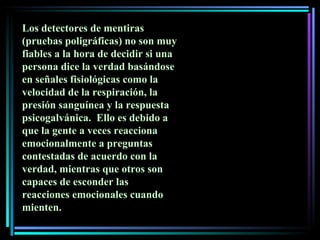Los detectores de mentiras (pruebas poligráficas) no son muy fiables a la hora de decidir si una persona dice la verdad basándose en señales fisiológicas como la velocidad de la respiración, la presión sanguínea y la respuesta psicogalvánica.  Ello es debido a que la gente a veces reacciona emocionalmente a preguntas contestadas de acuerdo con la verdad, mientras que otros son capaces de esconder las reacciones emocionales cuando mienten.  