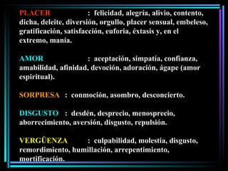 PLACER :  felicidad, alegría, alivio, contento, dicha, deleite, diversión, orgullo, placer sensual, embeleso, gratificación, satisfacción, euforia, éxtasis y, en el extremo, manía. AMOR :  aceptación, simpatía, confianza, amabilidad, afinidad, devoción, adoración, ágape (amor espiritual). SORPRESA :  conmoción, asombro, desconcierto. DISGUSTO :  desdén, desprecio, menosprecio, aborrecimiento, aversión, disgusto, repulsión. VERGÜENZA :  culpabilidad, molestia, disgusto, remordimiento, humillación, arrepentimiento, mortificación. 