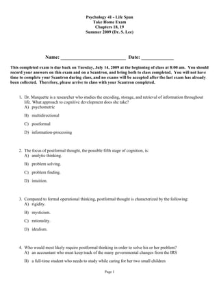 Psychology 41 - Life Span
                                               Take Home Exam
                                                Chapters 18, 19
                                            Summer 2009 (Dr. S. Lee)




                   Name: __________________________ Date: _____________

This completed exam is due back on Tuesday, July 14, 2009 at the beginning of class at 8:00 am. You should
record your answers on this exam and on a Scantron, and bring both to class completed. You will not have
time to complete your Scantron during class, and no exams will be accepted after the last exam has already
been collected. Therefore, please arrive to class with your Scantron completed.


    1. Dr. Marquette is a researcher who studies the encoding, storage, and retrieval of information throughout
       life. What approach to cognitive development does she take?
       A) psychometric
       B) multidirectional
       C) postformal
       D) information-processing



    2. The focus of postformal thought, the possible fifth stage of cognition, is:
       A) analytic thinking.
       B) problem solving.
       C) problem finding.
       D) intuition.



    3. Compared to formal operational thinking, postformal thought is characterized by the following:
       A) rigidity.
       B) mysticism.
       C) rationality.
       D) idealism.



    4. Who would most likely require postformal thinking in order to solve his or her problem?
       A) an accountant who must keep track of the many governmental changes from the IRS
       B) a full-time student who needs to study while caring for her two small children

                                                       Page 1
 