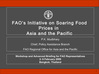 P.K. Mudbhary Chief, Policy Assistance Branch FAO Regional Office for Asia and the Pacific 1 Workshop and Advanced Briefing for FAO Representatives 2- 6 February 2009 Bangkok, Thailand FAO’s Initiative on Soaring Food Prices in  Asia and the Pacific 