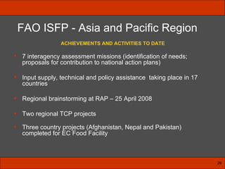 ACHIEVEMENTS AND ACTIVITIES TO DATE 7 interagency assessment missions (identification of needs; proposals for contribution to national action plans)  Input supply, technical and policy assistance  taking place in 17 countries Regional brainstorming at RAP – 25 April 2008 Two regional TCP projects Three country projects (Afghanistan, Nepal and Pakistan) completed for EC Food Facility   FAO ISFP - Asia and Pacific Region 26 