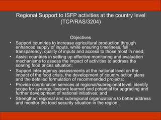 Regional Support to ISFP activities at the country level (TCP/RAS/3204) Objectives Support countries to increase agricultural production through enhanced supply of inputs, while ensuring timeliness, full transparency, quality of inputs and access to those most in need; Assist countries in setting up effective monitoring and evaluation  mechanisms to assess the impact of activities to address the soaring food prices situation; Support inter-agency assessments at the national level on the impact of the food crisis, the development of country action plans and the detailed formulation of recommended projects; Provide coordination services at regional/subregional level; identify scope for synergy, lessons learned and potential for upgrading and further development of national initiatives; and Strengthen regional and subregional organizations to better address and monitor the food security situation in the region. 