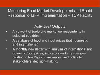 Monitoring Food Market Development and Rapid Response to ISFP Implementation – TCP Facility Activities/ Outputs A network of trade and market correspondents in selected countries. A database of food and input prices (both domestic and international) A monthly newsletter  with analysis of international and domestic food prices, indicators and any changes relating to food/agriculture market and policy for stakeholders’ decision-making. 