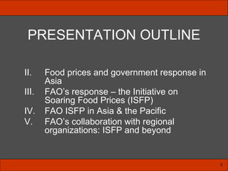 PRESENTATION OUTLINE Food prices and government response in Asia FAO’s response – the Initiative on Soaring Food Prices (ISFP) FAO ISFP in Asia & the Pacific FAO’s collaboration with regional organizations: ISFP and beyond 2 