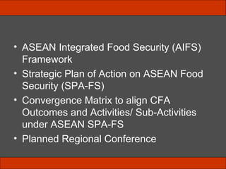 ASEAN Integrated Food Security (AIFS) Framework  Strategic Plan of Action on ASEAN Food Security (SPA-FS) Convergence Matrix to align CFA Outcomes and Activities/ Sub-Activities under ASEAN SPA-FS Planned Regional Conference 