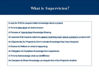 What is Supervision? A way for IFAD to acquire better knowledge about a project A Time to  take stock  of what is known A Process of  face-to-face  Knowledge Sharing An exercise that requires actors to  capture what they learn about a project in a  document An Opportunity for Projects to Communicate Knowledge they have Acquired  A Chance to Reflect on what is happening:  An Obligation to Crystalise Knowledge from experience A Time to Acknowledge what we don’t Know An Occasion to Share Knowledge we Acquire from One Project to Another 