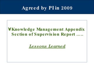 Agreed by PI in 2009   Knowledge Management Appendix Section of Supervision Report ….. Lessons Learned 
