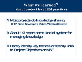 What we learned?  about project level KM practices Most projects do knowledge sharing TV, Radio, Newspapers, Videos, Websites,Seminars  About 1/3 report some kind of system for managing knowledge Rarely identify key themes or specify links to Project Objectives or M&E 