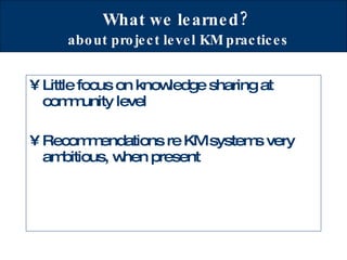 What we learned?   about project level KM practices Little focus on knowledge sharing at community level Recommendations re KM systems very ambitious, when present  