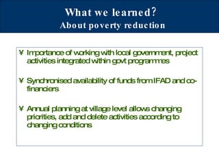 What we learned?   About poverty reduction Importance of working with local government, project activities integrated within govt programmes Synchronised availability of funds from IFAD and co-financiers Annual planning at village level allows changing priorities, add and delete activities according to changing conditions  