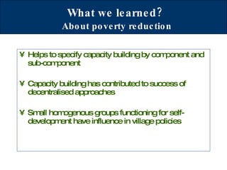 What we learned?   About poverty reduction Helps to specify capacity building by component and sub-component Capacity building has contributed to success of decentralised approaches Small homogenous groups functioning for self-development have influence in village policies 