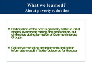 What we learned?   About poverty reduction Participation of the poor is generally better in initial stages, awareness raising and consultation, but diminishes during formation of Common Interest Groups Collective marketing arrangements and better information result in better outcomes for the poor 