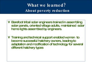 What we learned?   About poverty reduction Barefoot tribal solar engineers trained in assembling solar panels, oriented village adults, maintained  solar home lights assembled by engineers.  Training and technical support enabled women  to become successful hatchery owners, leading to adaptation and modification of technology for several different hatchery types 
