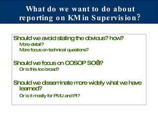 What do we want to do about reporting on KM in Supervision? Should we avoid stating the obvious? how? More detail? More focus on technical questions? Should we focus on COSOP SO’s?   Or is this too broad? Should we disseminate more widely what we have learned?  Or is it mostly for PMU and PI? 