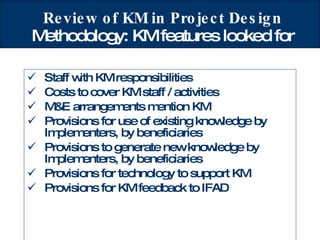 Review of KM in Project Design  Methodology: KM features looked for Staff with KM responsibilities Costs to cover KM staff / activities M&E arrangements mention KM Provisions for use of existing knowledge by Implementers, by beneficiaries Provisions to generate new knowledge by Implementers, by beneficiaries Provisions for technology to support KM Provisions for KM feedback to IFAD 