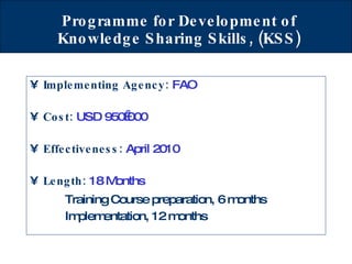 Programme for Development of Knowledge Sharing Skills, (KSS) Implementing Agency:  FAO Cost:  USD 950 000 Effectiveness:   April 2010 Length:  18 Months Training Course preparation, 6 months Implementation, 12 months   